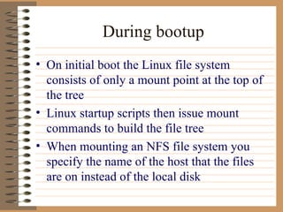 During bootup On initial boot the Linux file system consists of only a mount point at the top of the tree Linux startup scripts then issue mount commands to build the file tree When mounting an NFS file system you specify the name of the host that the files are on instead of the local disk  