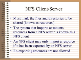 NFS Client/Server Must mark the files and directories to be shared (known as resources) The system that imports or mounts resources from a NFS server is known as a NFS client An NFS client may only import a resource if it has been exported by an NFS server Re-exporting resources are not allowed  