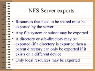 NFS Server exports Resources that need to be shared must be exported by the server Any file system or subset may be exported A directory or sub-directory may be exported (if a directory is exported then a parent directory can only be exported if it exists on a different device Only local resources may be exported 