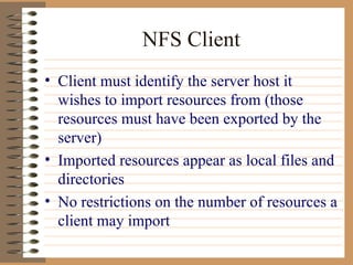 NFS Client Client must identify the server host it wishes to import resources from (those resources must have been exported by the server) Imported resources appear as local files and directories No restrictions on the number of resources a client may import 