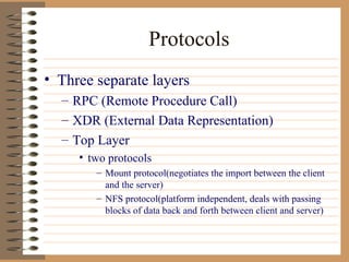Protocols Three separate layers RPC (Remote Procedure Call) XDR (External Data Representation) Top Layer two protocols Mount protocol(negotiates the import between the client and the server) NFS protocol(platform independent, deals with passing blocks of data back and forth between client and server) 