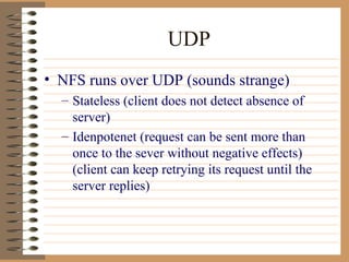 UDP NFS runs over UDP (sounds strange) Stateless (client does not detect absence of server) Idenpotenet (request can be sent more than once to the sever without negative effects) (client can keep retrying its request until the server replies) 