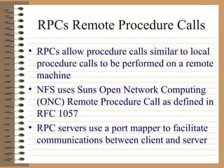 RPCs Remote Procedure Calls RPCs allow procedure calls similar to local procedure calls to be performed on a remote machine NFS uses Suns Open Network Computing (ONC) Remote Procedure Call as defined in RFC 1057 RPC servers use a port mapper to facilitate communications between client and server 