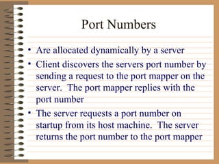 Port Numbers Are allocated dynamically by a server Client discovers the servers port number by sending a request to the port mapper on the server.  The port mapper replies with the port number The server requests a port number on startup from its host machine.  The server returns the port number to the port mapper  