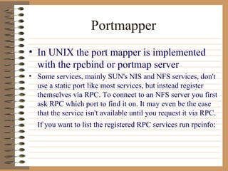 Portmapper In UNIX the port mapper is implemented with the rpcbind or portmap server Some services, mainly SUN's NIS and NFS services, don't use a static port like most services, but instead register themselves via RPC. To connect to an NFS server you first ask RPC which port to find it on. It may even be the case that the service isn't available until you request it via RPC. If you want to list the registered RPC services run rpcinfo:   