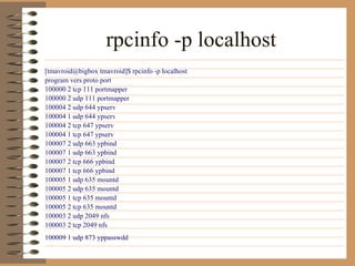 rpcinfo -p localhost   [tmavroid@bigbox tmavroid]$ rpcinfo -p localhost  program vers proto port  100000 2 tcp 111 portmapper  100000 2 udp 111 portmapper  100004 2 udp 644 ypserv  100004 1 udp 644 ypserv  100004 2 tcp 647 ypserv  100004 1 tcp 647 ypserv  100007 2 udp 663 ypbind  100007 1 udp 663 ypbind  100007 2 tcp 666 ypbind  100007 1 tcp 666 ypbind  100005 1 udp 635 mountd  100005 2 udp 635 mountd  100005 1 tcp 635 mountd  100005 2 tcp 635 mountd  100003 2 udp 2049 nfs  100003 2 tcp 2049 nfs  100009 1 udp 873 yppasswdd   