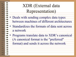 XDR (External data Representation) Deals with sending complex data types between machines of different architectures Standardizes the formats of data sent across a network Programs translate data to XDR’s canonical (A canonical format is the "preferred" format) and sends it across the network  