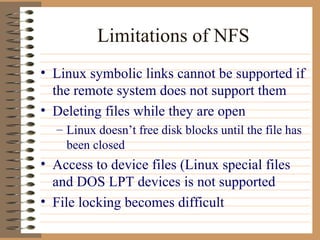Limitations of NFS Linux symbolic links cannot be supported if the remote system does not support them Deleting files while they are open Linux doesn’t free disk blocks until the file has been closed Access to device files (Linux special files and DOS LPT devices is not supported File locking becomes difficult 