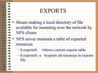 EXPORTS Means making a local directory of file available for mounting over the network by NFS clients NFS server maintain a table of exported resources $ exportsfs  #shows current exports table $ exprotsfs -a  #exports all resources in exports file 