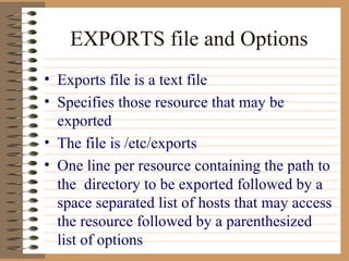 EXPORTS file and Options Exports file is a text file Specifies those resource that may be exported The file is /etc/exports One line per resource containing the path to the  directory to be exported followed by a space separated list of hosts that may access the resource followed by a parenthesized list of options 