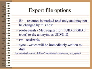 Export file options Ro  - resource is marked read only and may not be changed by this host root-squash - Map request form UID or GID 0 (root) to the anonymous UID/GID  rw - read/write sync - writes will be immediately written to disk /exports/diskless-root  diskless*.hypothetical.com(rw,no_root_squash) 