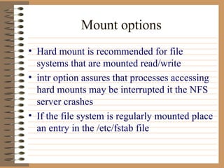 Mount options Hard mount is recommended for file systems that are mounted read/write intr option assures that processes accessing hard mounts may be interrupted it the NFS server crashes If the file system is regularly mounted place an entry in the /etc/fstab file 