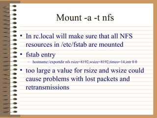 Mount -a -t nfs In rc.local will make sure that all NFS resources in /etc/fstab are mounted fstab entry hostname:/exportdir nfs rsize=8192,wsize=8192,timeo=14,intr 0 0 too large a value for rsize and wsize could cause problems with lost packets and retransmissions  