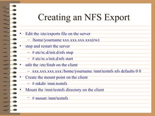 Creating an NFS Export Edit the /etc/exports file on the server /home/yourname xxx.xxx.xxx.xxx(rw) stop and restart the server # etc/rc.d/init.d/nfs stop # etc/rc.s/init.d/nfs start edit the /etc/fstab on the client xxx.xxx.xxx.xxx:/home/yourname /mnt/testnfs nfs defaults 0 0  Create the mount point on the client # mkdir /mnt.testnfs Mount the /mnt/testnfs directory on the client # mount /mnt/testnfs   