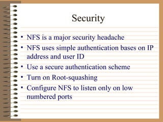 Security NFS is a major security headache NFS uses simple authentication bases on IP address and user ID Use a secure authentication scheme Turn on Root-squashing Configure NFS to listen only on low numbered ports 