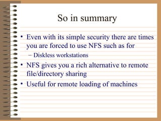 So in summary Even with its simple security there are times you are forced to use NFS such as for Diskless workstations NFS gives you a rich alternative to remote file/directory sharing Useful for remote loading of machines  
