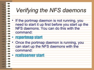 Verifying the NFS daemons If the portmap daemon is not running, you need to start it up first before you   start up the NFS daemons. You can do this with the command:   rcportmap start   Once the portmap daemon is running, you can start up the NFS daemons   with the command:   rcnfsserver start   