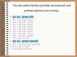 You can verify that the rpc.knfsd, rpc.kmountd, and portmap daemons are   running   ps ax | grep nfs 323 ? SW 0:00 [nfsd]   324 ? SW 0:00 [nfsd]   325 ? SW 0:00 [nfsd]   326 ? SW 0:00 [nfsd]   327 ? SW 0:00 [nfsd]   328 ? SW 0:00 [nfsd]   329 ? SW 0:00 [nfsd]   330 ? SW 0:00 [nfsd]   662 ttyp1 S 0:00  ps ax | grep mount   313 ? SW 0:00 [rpc.kmountd]   673 ttyp1 S 0:00  rcportmap status   OK 
