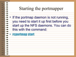 Starting the portmapper If the portmap daemon is not running, you need to start it up first before you   start up the NFS daemons. You can do this with the command:   rcportmap start 