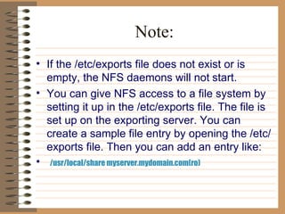 Note: If the /etc/exports file does not exist or is empty, the NFS daemons will not   start.  You can give NFS access to a file system by setting it up in the /etc/exports file. The file is set up on the exporting server. You can create a sample file entry by opening the /etc/exports file. Then you can add an entry like: /usr/local/share myserver.mydomain.com(ro)  