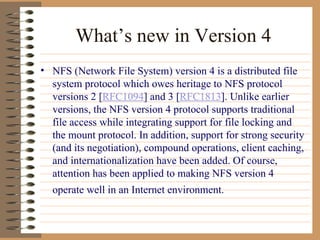 What’s new in Version 4 NFS (Network File System) version 4 is a distributed file system protocol which owes heritage to NFS protocol versions 2 [ RFC1094 ] and 3 [ RFC1813 ]. Unlike earlier versions, the NFS version 4 protocol supports traditional file access while integrating support for file locking and the mount protocol. In addition, support for strong security (and its negotiation), compound operations, client caching, and internationalization have been added. Of course, attention has been applied to making NFS version 4 operate well in an Internet environment.   