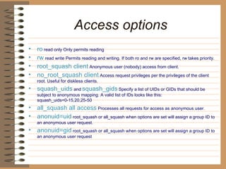 Access options   ro  read only Only permits reading   rw  read write Permits reading and writing. If both ro and rw are specified, rw   takes priority.   root_squash client  Anonymous user (nobody) access from client.   no_root_squash client  Access request privileges per the privileges of the client root.   Useful for diskless clients.   squash_uids  and   squash_gids   Specify a list of UIDs or GIDs that should be subject to   anonymous mapping. A valid list of IDs looks like this:   squash_uids=0-15,20,25-50  all_squash all access  Processes all requests for access as anonymous user.   anonuid=uid  root_squash or all_squash when options are set will assign a   group ID to an anonymous user request.   anonuid=gid  root_squash or all_squash when options are set will assign a   group ID to an anonymous user request 