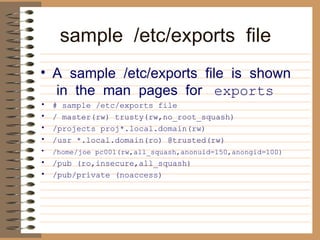 sample  /etc/exports  file     A  sample  /etc/exports  file  is  shown  in  the  man  pages  for    exports   # sample /etc/exports file  / master(rw) trusty(rw,no_root_squash)  /projects proj*.local.domain(rw)  /usr *.local.domain(ro) @trusted(rw)  /home/joe pc001(rw,all_squash,anonuid=150,anongid=100)   /pub (ro,insecure,all_squash)  /pub/private (noaccess)   