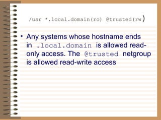   /usr *.local.domain(ro) @trusted(rw ) Any systems whose hostname ends in   .local.domain  is allowed read-only   access. The   @trusted  netgroup is allowed read-write access 