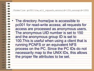 /home/joe pc001(rw,all_squash,anonuid=150,anongid=100) The directory /home/joe is accessible to pc001 for read-write access; all   requests for access are processed as anonymous users. The anonymous   UID number is set to 150 and the anonymous group ID is set to 100.This is   useful when using a client that is running PCNFS or an equivalent NFS   process on the PC. Since the PC IDs do not necessarily map to the UNIX   IDs, this allows the proper file attributes to be set. 