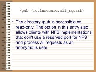 /pub (ro,insecure,all_squash) The directory /pub is accessible as read-only. The option in this entry also   allows clients with NFS implementations that don't use a reserved port for   NFS and process all requests as an anonymous user 