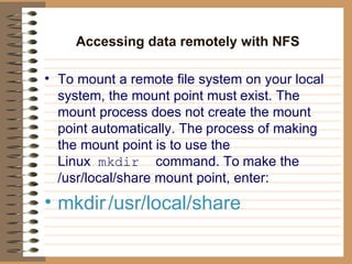 Accessing data remotely with NFS   To mount a remote file system on your local system, the mount point must   exist. The mount process does not create the mount point automatically. The   process of making the mount point is to use the Linux   mkdir   command. To   make the /usr/local/share mount point, enter:   mkdir   /usr/local/share  