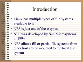 Introduction Linux has multiple types of file systems available to it NFS is just one of these types NFS was developed by Sun Microsystems in 1994 NFS allows fill or partial file systems from other hosts to be mounted to the local file system 