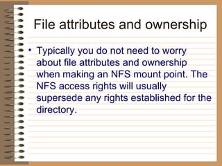 File attributes and ownership Typically you do not need to worry about file attributes and ownership when   making an NFS mount point. The NFS access rights will usually supersede   any rights established for the directory.   