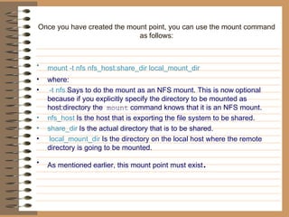 Once you have created the mount point, you can use the mount command as   follows: mount -t nfs nfs_host:share_dir local_mount_dir   where: -t nfs   Says to do the mount as an NFS mount. This is now   optional because if you explicitly specify the   directory to be mounted as host:directory the   mount   command knows that it is an NFS mount.   nfs_host   Is the host that is exporting the file system to be   shared.   share_dir   Is the actual directory that is to be shared. local_mount_dir   Is the directory on the local host where the remote   directory is going to be mounted.  As mentioned   earlier, this mount point must exist . 