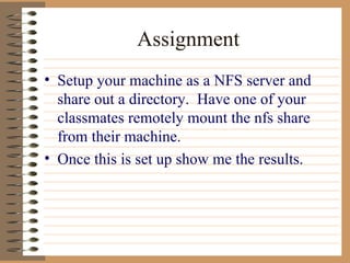 Assignment Setup your machine as a NFS server and share out a directory.  Have one of your classmates remotely mount the nfs share from their machine. Once this is set up show me the results. 