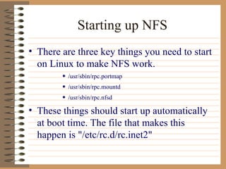 Starting up NFS There are three key things you need to start on Linux to make NFS work.  /usr/sbin/rpc.portmap  /usr/sbin/rpc.mountd  /usr/sbin/rpc.nfsd  These things should start up automatically at boot time. The file that makes this happen is "/etc/rc.d/rc.inet2" 