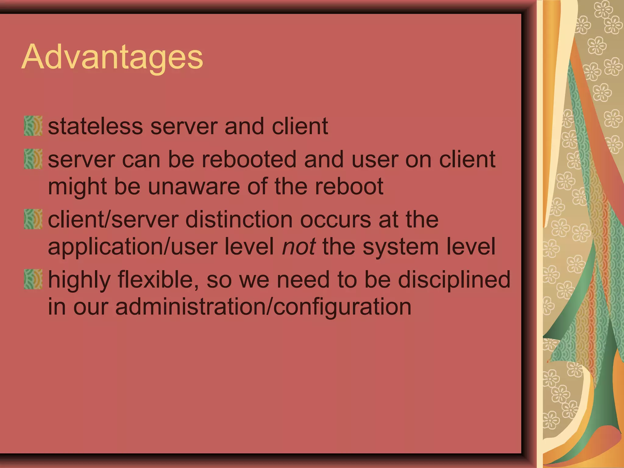 stateless server and client
server can be rebooted and user on client
might be unaware of the reboot
client/server distinction occurs at the
application/user level not the system level
highly flexible, so we need to be disciplined
in our administration/configuration
Advantages
 