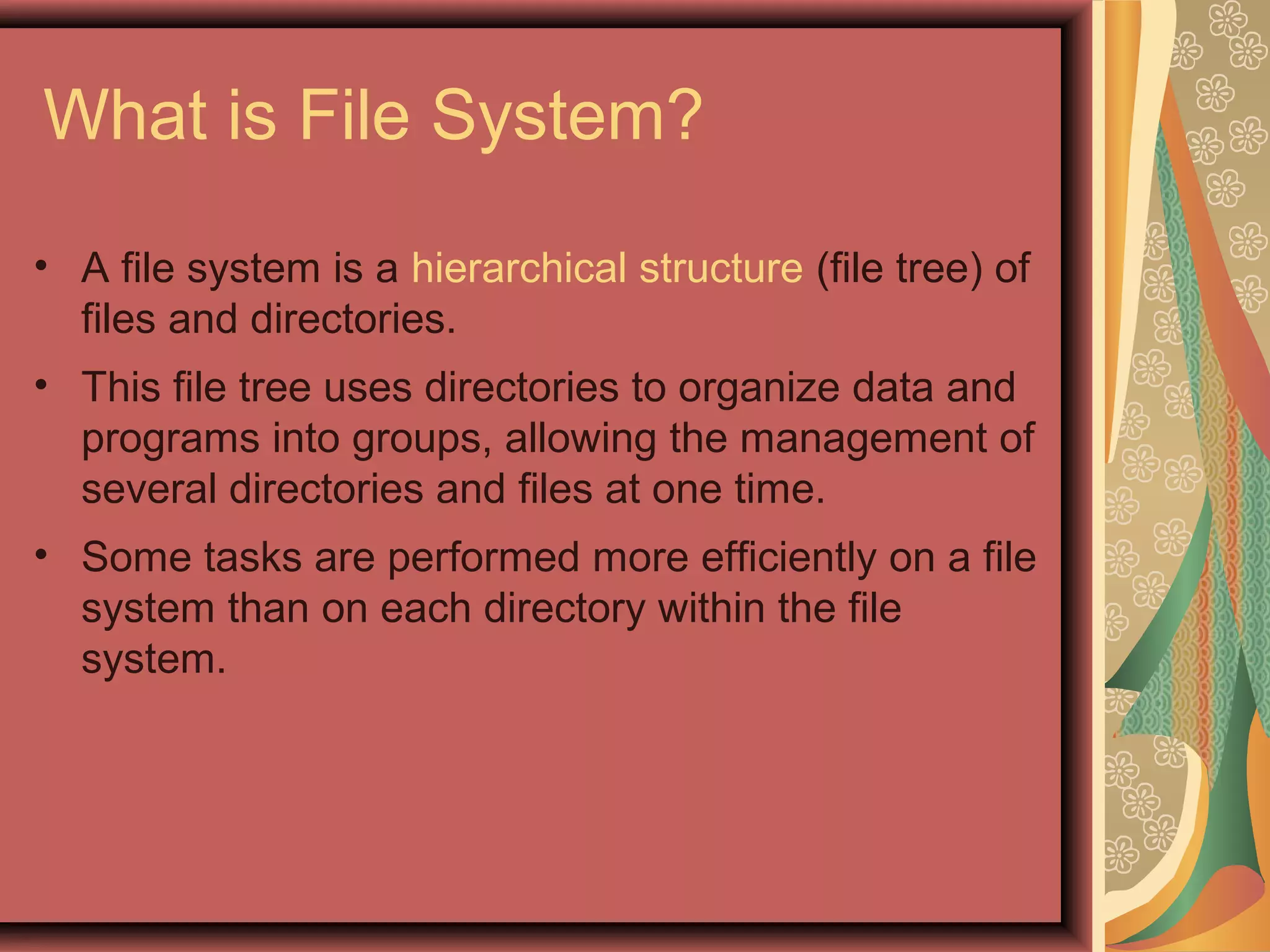 What is File System?
• A file system is a hierarchical structure (file tree) of
files and directories.
• This file tree uses directories to organize data and
programs into groups, allowing the management of
several directories and files at one time.
• Some tasks are performed more efficiently on a file
system than on each directory within the file
system.
 