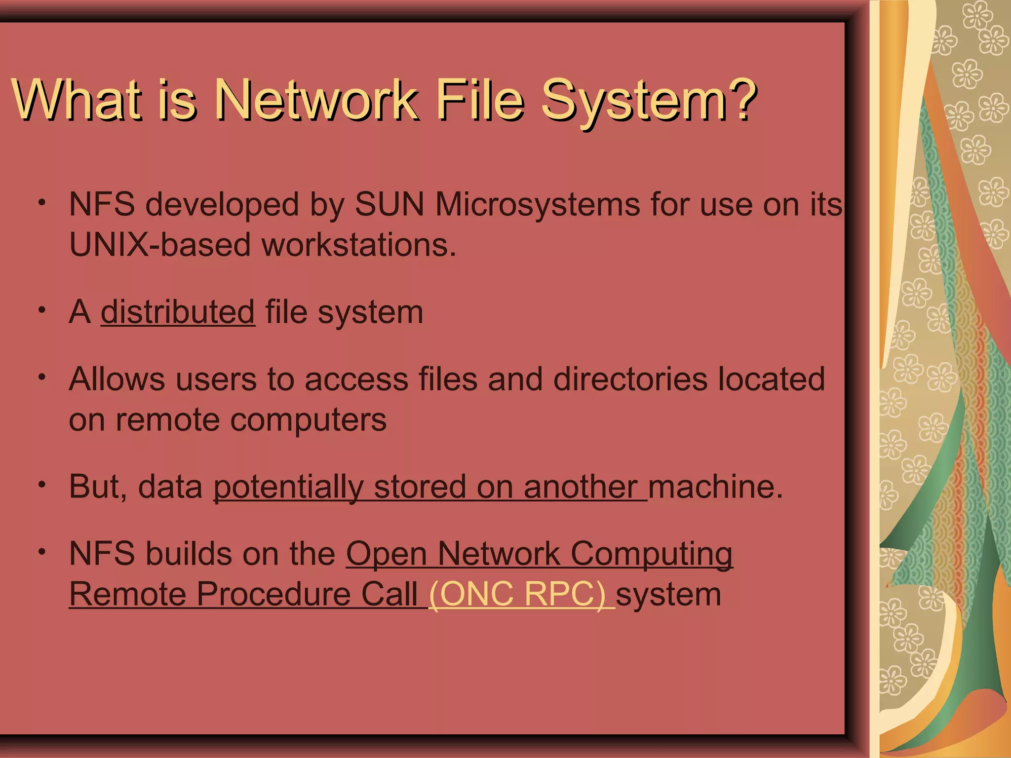 What is Network File System?What is Network File System?
• NFS developed by SUN Microsystems for use on its
UNIX-based workstations.
• A distributed file system
• Allows users to access files and directories located
on remote computers
• But, data potentially stored on another machine.
• NFS builds on the Open Network Computing
Remote Procedure Call (ONC RPC) system
 