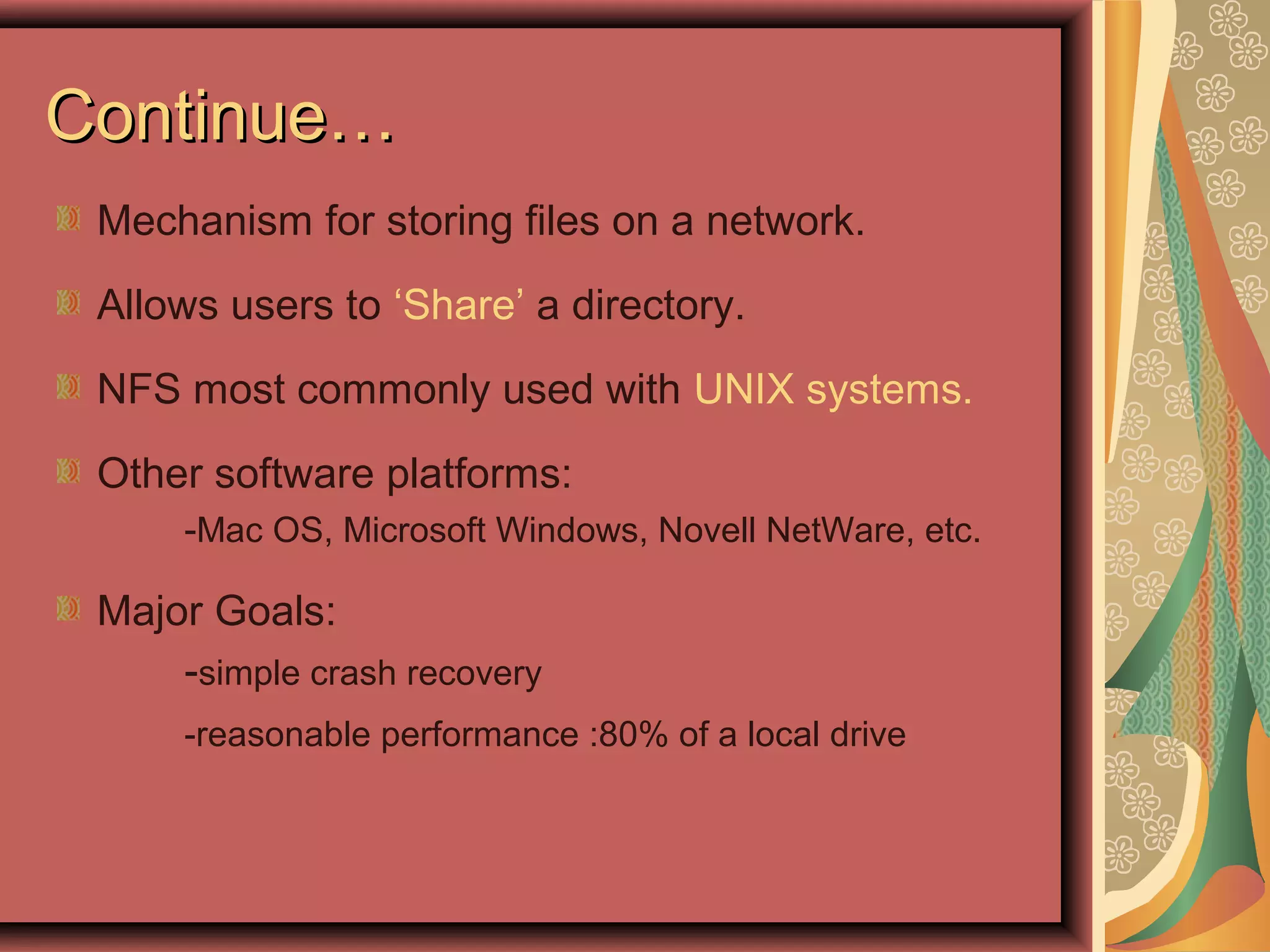 Continue…Continue…
Mechanism for storing files on a network.
Allows users to ‘Share’ a directory.
NFS most commonly used with UNIX systems.
Other software platforms:
-Mac OS, Microsoft Windows, Novell NetWare, etc.
Major Goals:
-simple crash recovery
-reasonable performance :80% of a local drive
 
