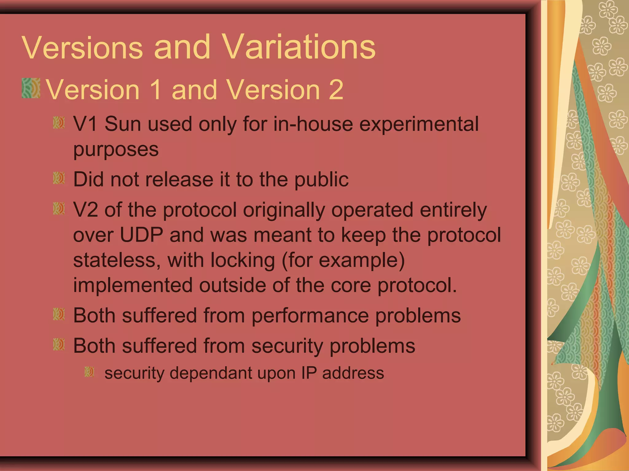 Versions and Variations
Version 1 and Version 2
V1 Sun used only for in-house experimental
purposes
Did not release it to the public
V2 of the protocol originally operated entirely
over UDP and was meant to keep the protocol
stateless, with locking (for example)
implemented outside of the core protocol.
Both suffered from performance problems
Both suffered from security problems
security dependant upon IP address
 