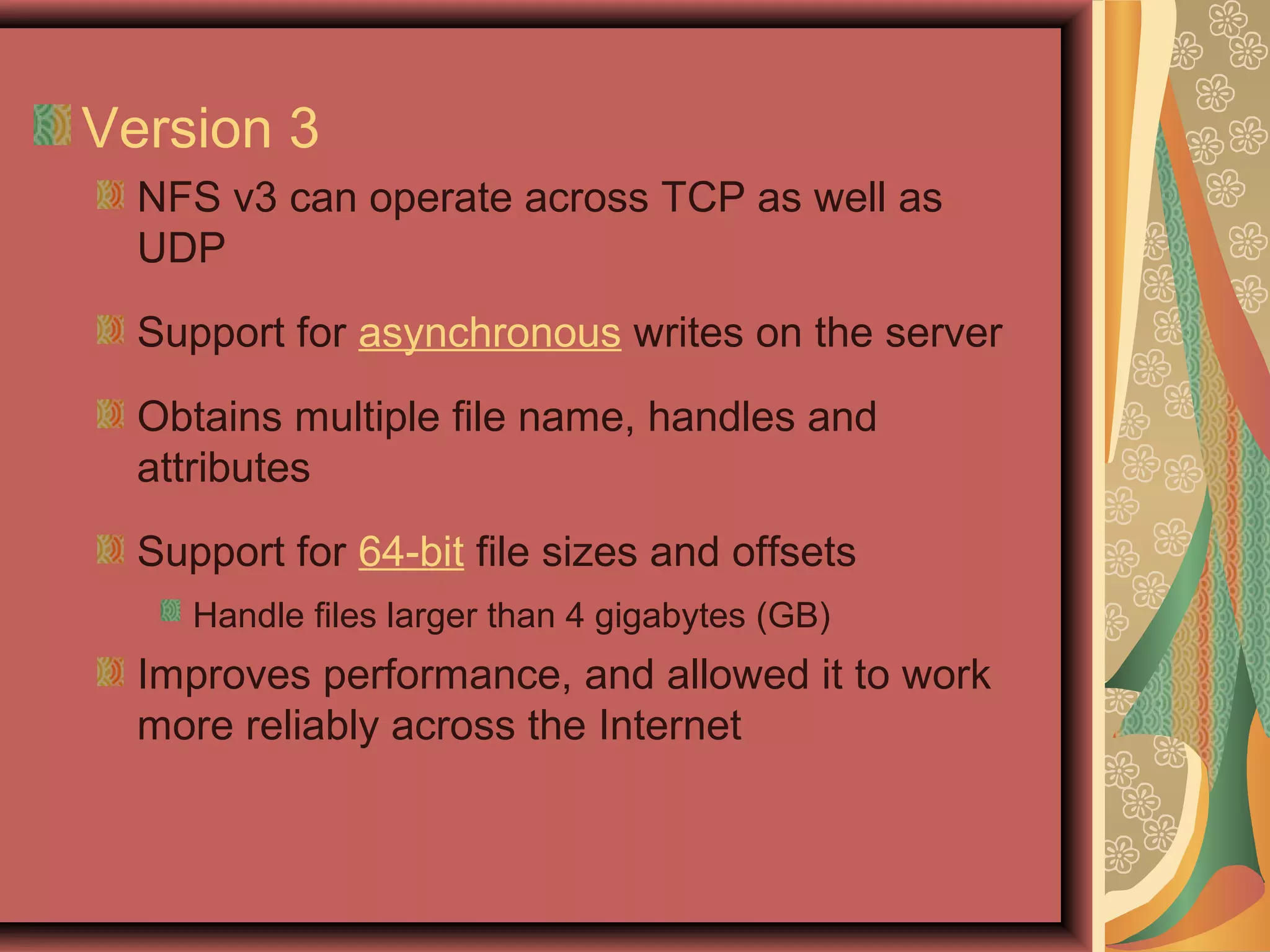 Version 3
NFS v3 can operate across TCP as well as
UDP
Support for asynchronous writes on the server
Obtains multiple file name, handles and
attributes
Support for 64-bit file sizes and offsets
Handle files larger than 4 gigabytes (GB)
Improves performance, and allowed it to work
more reliably across the Internet
 