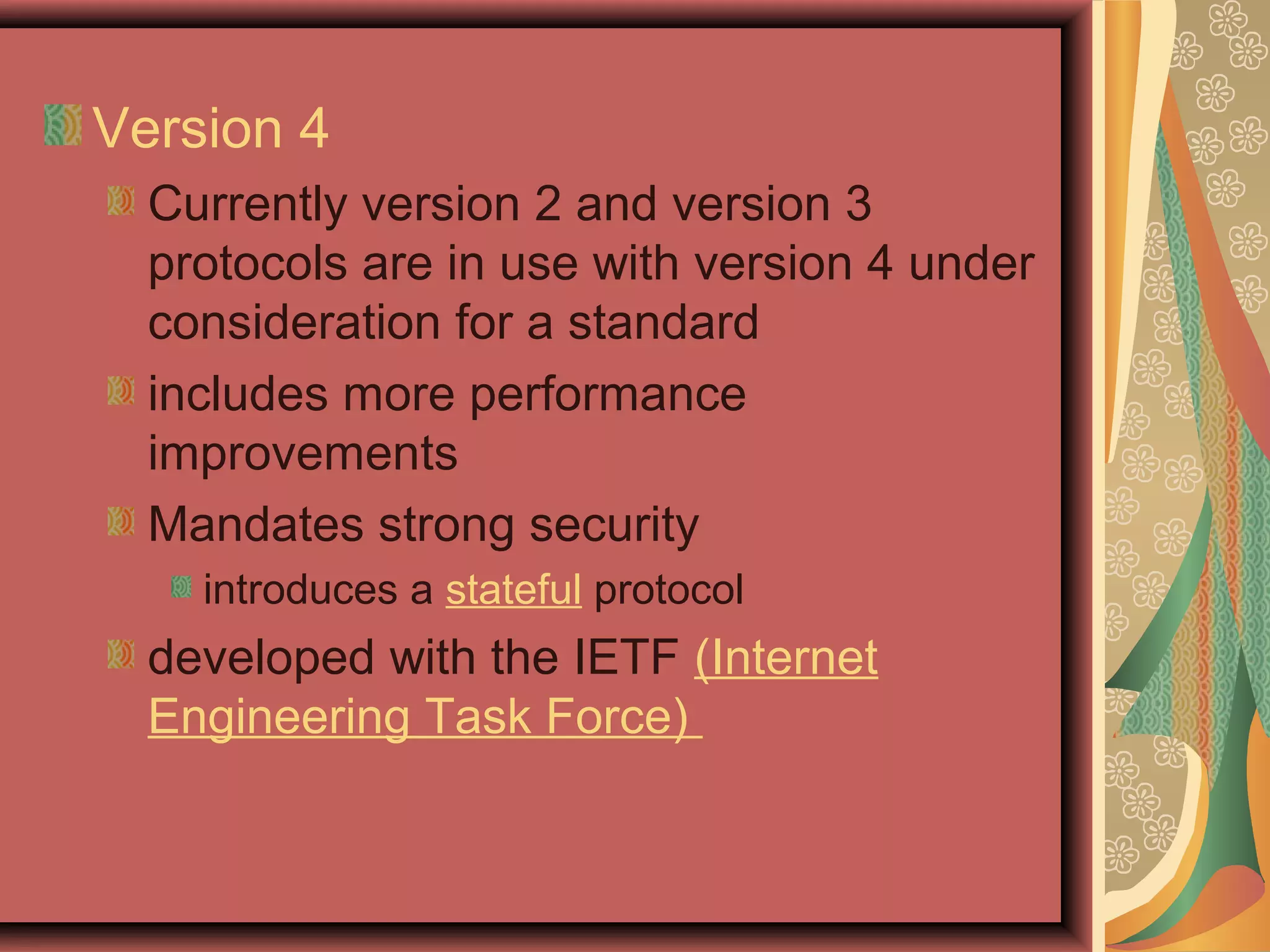 Version 4
Currently version 2 and version 3
protocols are in use with version 4 under
consideration for a standard
includes more performance
improvements
Mandates strong security
introduces a stateful protocol
developed with the IETF (Internet
Engineering Task Force)
 