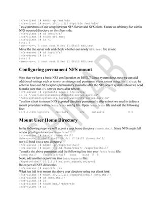 [nfs-client ]# mkdir -p /mnt/nfs
[nfs-client ]# mount 10.1.1.110:/opt/nfs /mnt/nfs/
Test correctness of our setup between NFS Server and NFS client. Create an arbitrary file within
NFS mounted directory on the client side:
[nfs-client ]# cd /mnt/nfs/
[nfs-client ]# touch NFS.test
[nfs-client ]# ls -l
total 0
-rw-r--r--. 1 root root 0 Dec 11 08:13 NFS.test
Move the the server side and check whether our newly NFS.test file exists:
[nfs-server ]# cd /opt/nfs/
[nfs-server ]# ls -l
total 0
-rw-r--r--. 1 root root 0 Dec 11 08:13 NFS.test
Configuring permanent NFS mount
Now that we have a basic NFS configuration on RHEL7 Linux system done, next we can add
additional settings such as server persistence and permanent client mount using /etc/fstab. In
order to have our NFS exports permanently available after the NFS server system reboot we need
to make sure that nfs service starts after reboot:
[nfs-server ]# systemctl enable nfs-server
ln -s '/usr/lib/systemd/system/nfs-server.service'
'/etc/systemd/system/nfs.target.wants/nfs-server.service'
To allow client to mount NFS exported directory permanently after reboot we need to define a
mount procedure within /etc/fstab config file. Open /etc/fstab file and add the following
line:
10.1.1.110:/opt/nfs /mnt/nfs nfs defaults 0 0
Mount User Home Directory
In the following steps we will export a user home directory /home/rhel7. Since NFS needs full
access privileges to access /home/rhel7:
[nfs-server ]# ls -ld /home/rhel7/
drwx------. 2 rhel7 rhel7 59 Jul 17 14:22 /home/rhel7/
we will bind it to a new directory:
[nfs-server ]# mkdir -p /exports/rhel7
[nfs-server ]# mount --bind /home/rhel7/ /exports/rhel7/
To make the above permanent add the following line into your /etc/fstab file:
/home/rhel7 /exports/rhel7 none bind 0 0
Next, add another export line into /etc/exports file:
/exports/rhel7 10.1.1.18(no_root_squash,rw,sync)
Re-export all NFS directories:
[nfs-server ]# exportfs -ra
What has left is to mount the above user directory using our client host:
[nfs-client ]# mount 10.1.1.110:/exports/rhel7 /mnt/rhel7/
[nfs-client ]# cd /mnt/rhel7/
[nfs-client ]# ls
[nfs-client ]# touch RHEL7-test-nfs
[nfs-client ]# ls
 