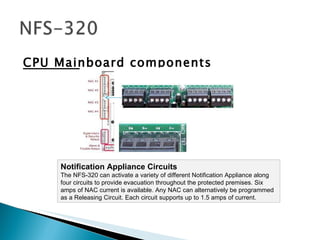 CPU Mainboard components Notification Appliance Circuits The NFS-320 can activate a variety of different Notification Appliance along four circuits to provide evacuation throughout the protected premises. Six amps of NAC current is available. Any NAC can alternatively be programmed as a Releasing Circuit. Each circuit supports up to 1.5 amps of current.  