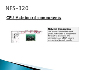CPU Mainboard components Network Connection  The Notifier Universal Protocol (NUP) port is used to integrate the NFS-320 to a network. This connection uses a NUP cable to connect to a Network module. 