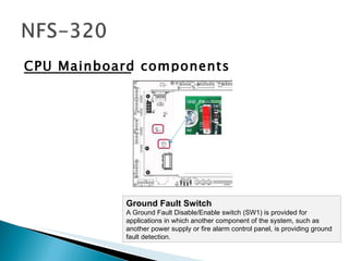 CPU Mainboard components Ground Fault Switch A Ground Fault Disable/Enable switch (SW1) is provided for applications in which another component of the system, such as another power supply or fire alarm control panel, is providing ground fault detection.  