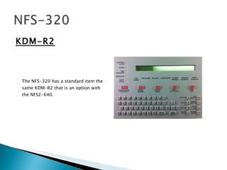 KDM-R2 The NFS-320 has a standard item the same KDM-R2 that is an option with the NFS2-640. 