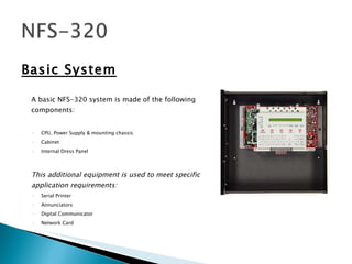 Basic System A basic NFS-320 system is made of the following components: CPU, Power Supply & mounting chassis Cabinet Internal Dress Panel This additional equipment is used to meet specific application requirements: Serial Printer Annunciators Digital Communicator Network Card 