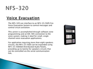 Voice Evacuation The NFS-320 can interface to an NFV-25/50ZS Fire Voice Evacuation System to control messages and control circuit activation.  This action is accomplished through software zone programming and an EIA-485 connection to the voice system, making it ideal for small, single channel voice evacuation applications.  For application requiring more than eight speakers circuits, the NFV-25/50ZS can be expanded using NFV-25/50DAZS Distribuited Audio Panels, providing up to twenty for speakers circuits that can be controlled via the serial communication link.  